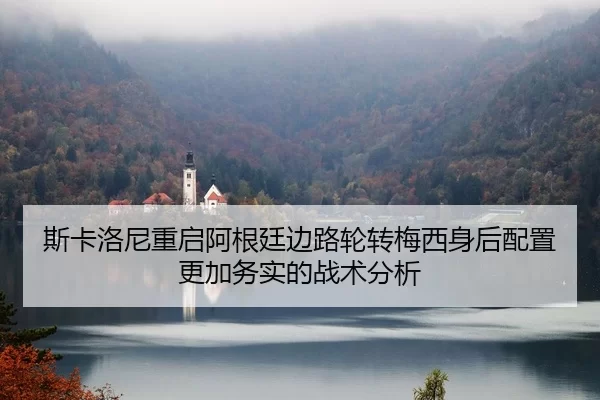 斯卡洛尼重启阿根廷边路轮转梅西身后配置更加务实的战术分析