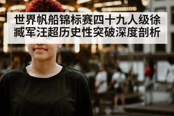 世界帆船锦标赛四十九人级徐臧军汪超历史性突破深度剖析