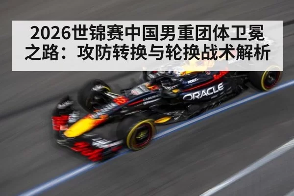 2026世锦赛中国男重团体卫冕之路:攻防转换与轮换战术解析