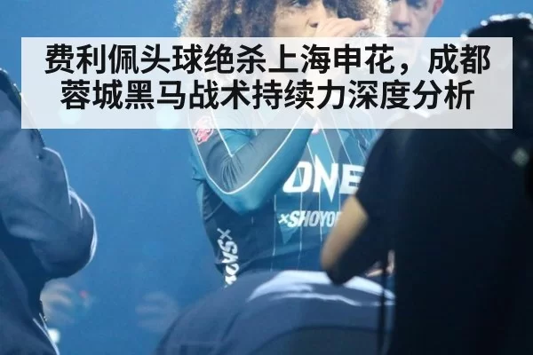 费利佩头球绝杀上海申花,成都蓉城黑马战术持续力深度分析