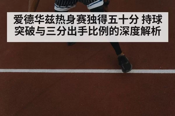 爱德华兹热身赛独得五十分 持球突破与三分出手比例的深度解析