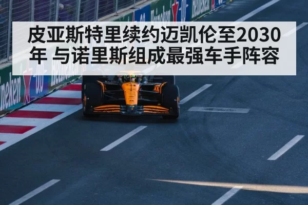 皮亚斯特里续约迈凯伦至2030年 与诺里斯组成最强车手阵容
